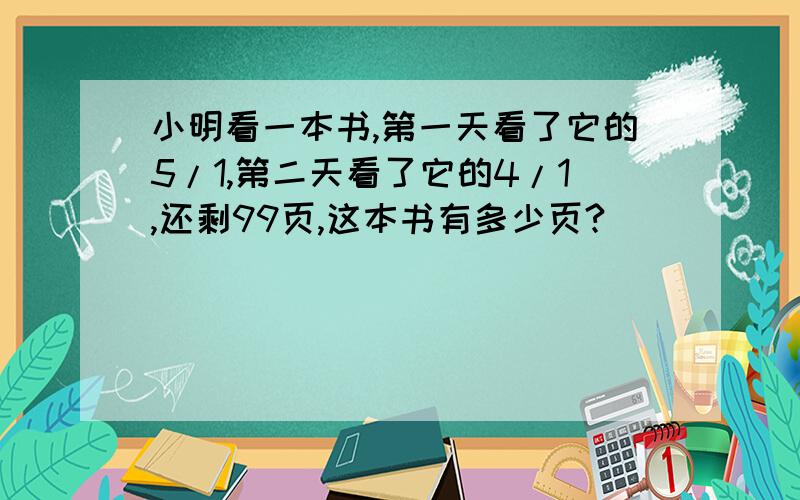 小明看一本书,第一天看了它的5/1,第二天看了它的4/1,还剩99页,这本书有多少页?