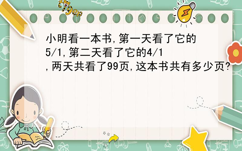 小明看一本书,第一天看了它的5/1,第二天看了它的4/1,两天共看了99页,这本书共有多少页?