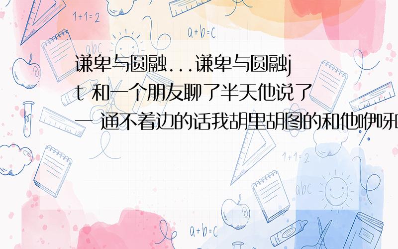 谦卑与圆融...谦卑与圆融jt 和一个朋友聊了半天他说了一 通不着边的话我胡里胡图的和他咿呀咿呀了一 会但是他说什么”””变的谦卑与圆融”” 我不懂