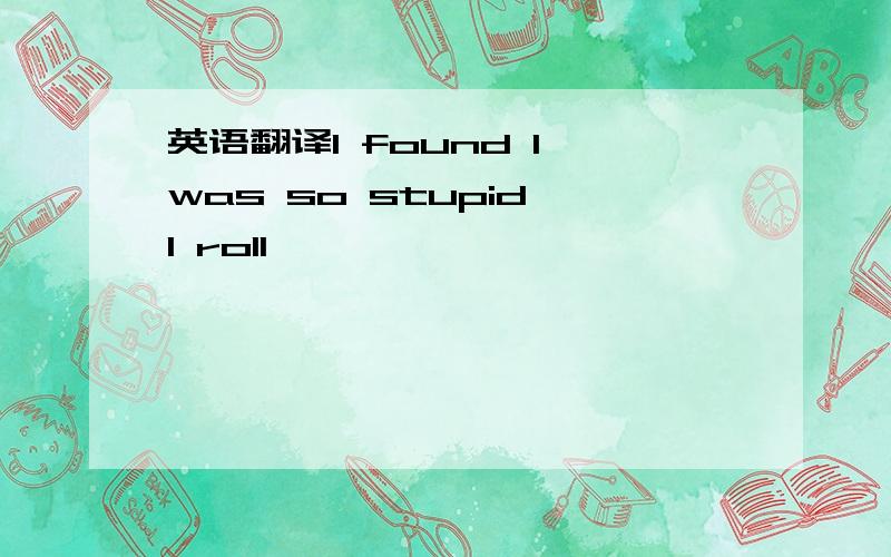 英语翻译I found I was so stupid,I roll