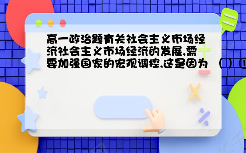 高一政治题有关社会主义市场经济社会主义市场经济的发展,需要加强国家的宏观调控,这是因为 （ ）①市场调节不是万能的,并有其固有的弊端 ②市场经济应坚持以宏观调控为基础③社会主