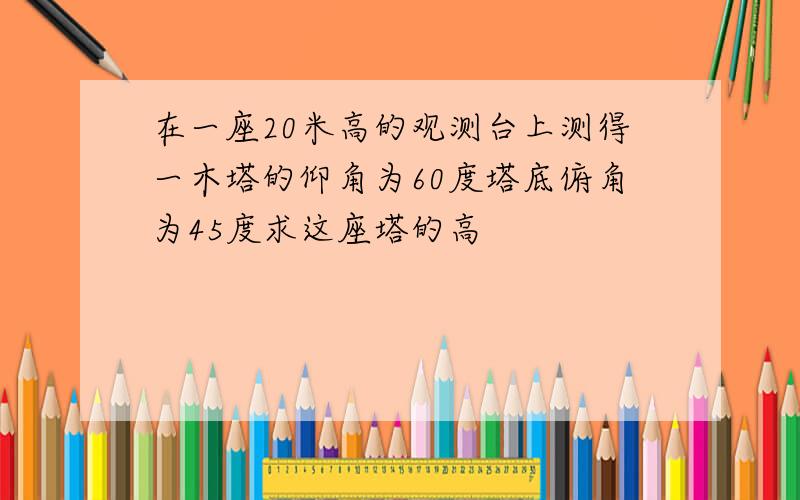 在一座20米高的观测台上测得一木塔的仰角为60度塔底俯角为45度求这座塔的高