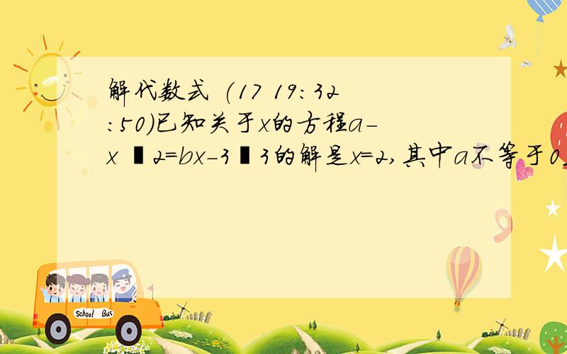 解代数式 (17 19:32:50)已知关于x的方程a-x ∕2=bx-3∕3的解是x=2,其中a不等于0且b也不等于0,求代数式b分之a-a分之b