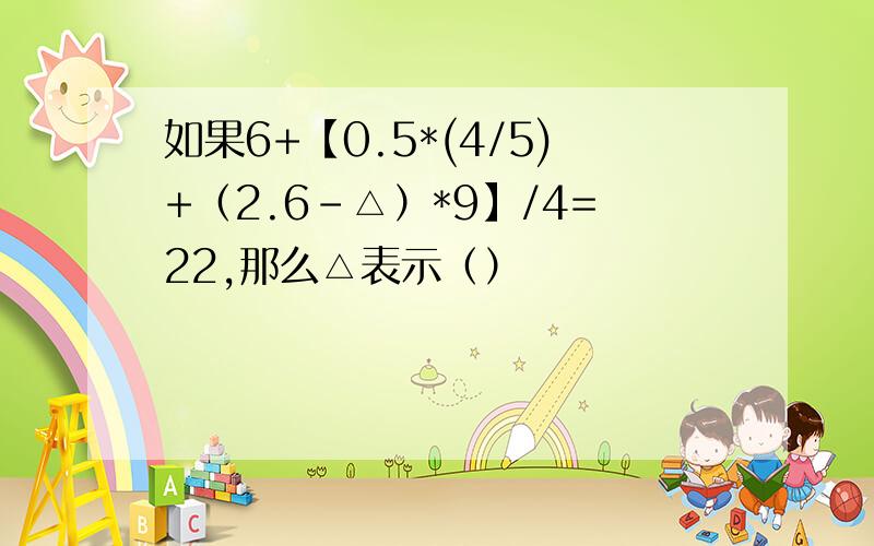 如果6+【0.5*(4/5)+（2.6-△）*9】/4=22,那么△表示（）