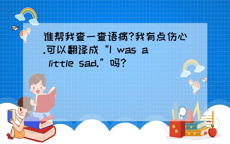 谁帮我查一查语病?我有点伤心.可以翻译成“I was a little sad.”吗?