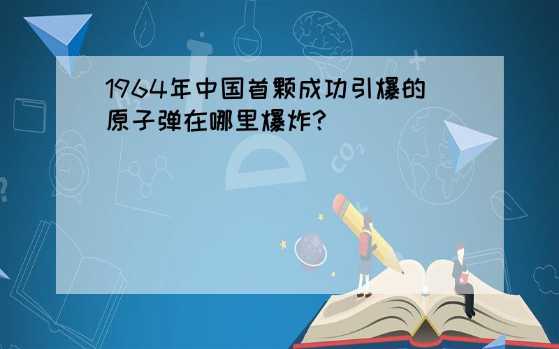 1964年中国首颗成功引爆的原子弹在哪里爆炸?