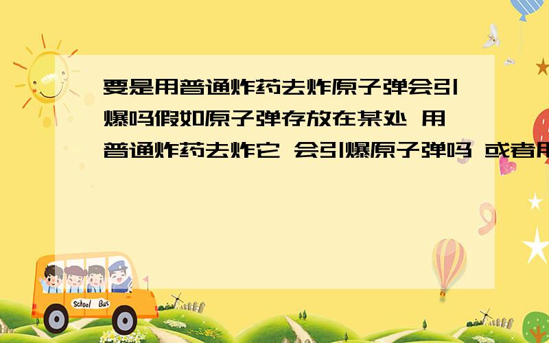 要是用普通炸药去炸原子弹会引爆吗假如原子弹存放在某处 用普通炸药去炸它 会引爆原子弹吗 或者用枪去打 或者猛烈敲击它会不会引爆?