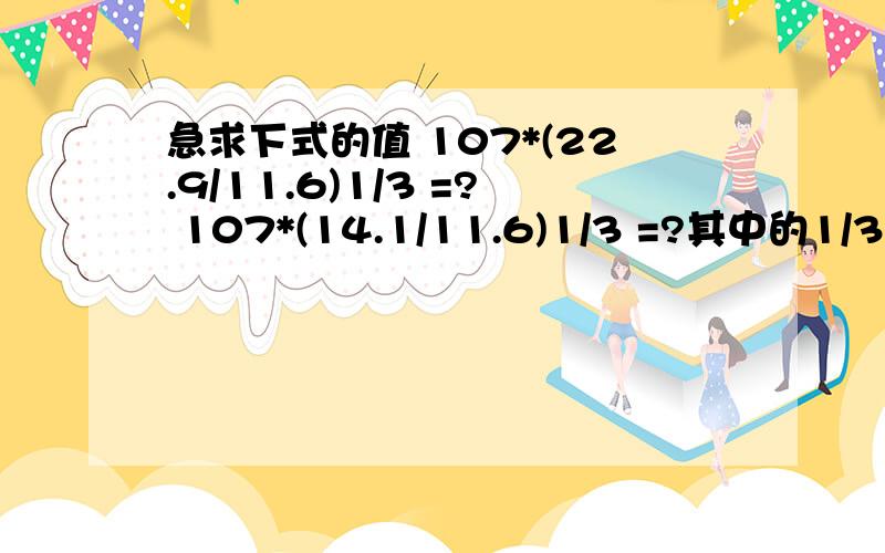 急求下式的值 107*(22.9/11.6)1/3 =? 107*(14.1/11.6)1/3 =?其中的1/3 为开三次方