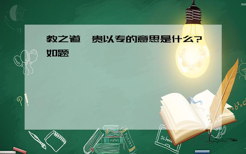 教之道,贵以专的意思是什么?如题