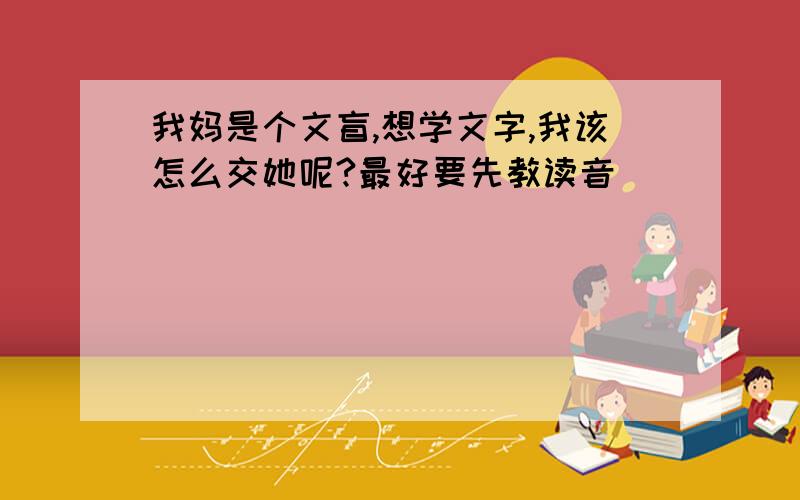 我妈是个文盲,想学文字,我该怎么交她呢?最好要先教读音