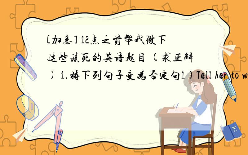 [加急] 12点之前帮我做下这些该死的英语题目 (求正解) 1.将下列句子变为否定句1)Tell her to wait for me at the school gate.2)Take it away.3)Show me your new shoes.4)Say it in Japanese.5)Let's go for a walk.6)Let her sing a s