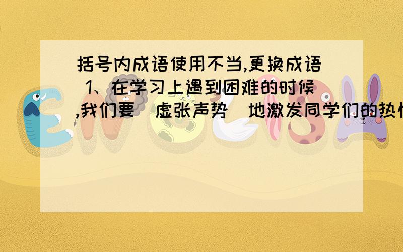 括号内成语使用不当,更换成语 1、在学习上遇到困难的时候,我们要（虚张声势）地激发同学们的热情 2、日本文部省（别具匠心）地一再修改日本中小学课本,企图掩盖战争罪行 3、他昨天不