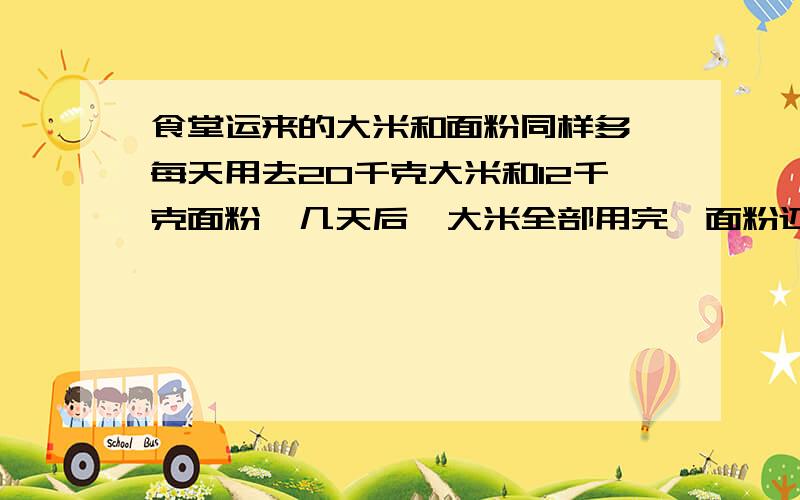 食堂运来的大米和面粉同样多,每天用去20千克大米和12千克面粉,几天后,大米全部用完,面粉还剩32千克,一共用了多少天?运来面粉和大米各多少千克?不要直接写答案把过程写下来,用方程简洁