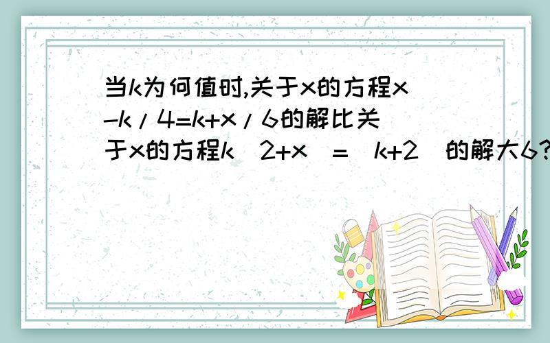 当k为何值时,关于x的方程x-k/4=k+x/6的解比关于x的方程k(2+x)=(k+2)的解大6?