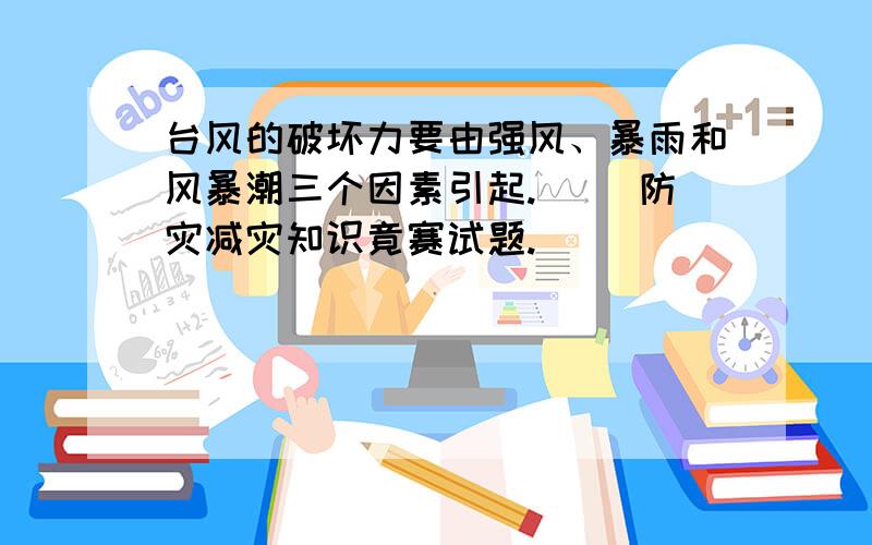 台风的破坏力要由强风、暴雨和风暴潮三个因素引起.（ )防灾减灾知识竟赛试题.