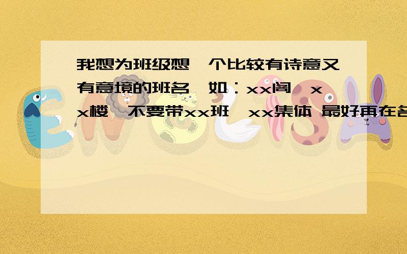 我想为班级想一个比较有诗意又有意境的班名,如：xx阁,xx楼,不要带xx班,xx集体 最好再在名字后注上诗句（可以自创最好有出处,但要优美有含涵义）例：得意楼——昔随古人共沉吟,今由尔等