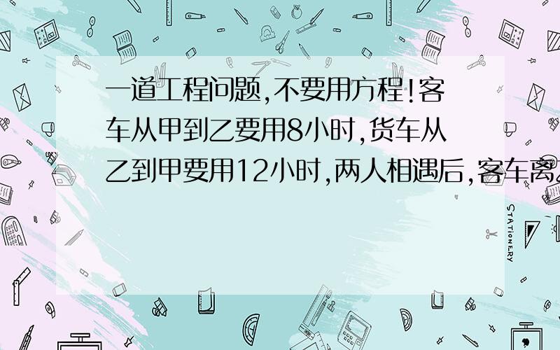 一道工程问题,不要用方程!客车从甲到乙要用8小时,货车从乙到甲要用12小时,两人相遇后,客车离乙地距离156千米.问两地相距多少千米?