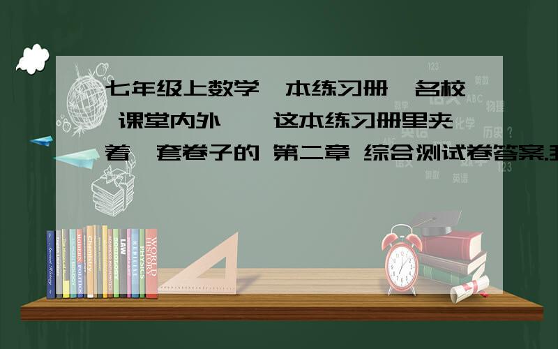 七年级上数学一本练习册《名校 课堂内外》,这本练习册里夹着一套卷子的 第二章 综合测试卷答案.我有图是这本练习册里面夹着的一套卷子  是 第二章综合测试卷