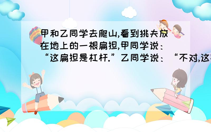 甲和乙同学去爬山,看到挑夫放在地上的一根扁担,甲同学说：“这扁担是杠杆.”乙同学说：“不对,这跟扁担现在、不是杠杆.