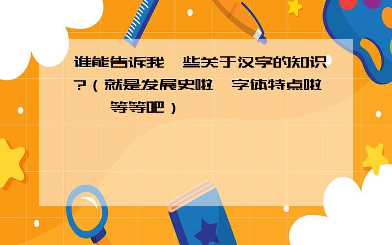 谁能告诉我一些关于汉字的知识?（就是发展史啦、字体特点啦……等等吧）