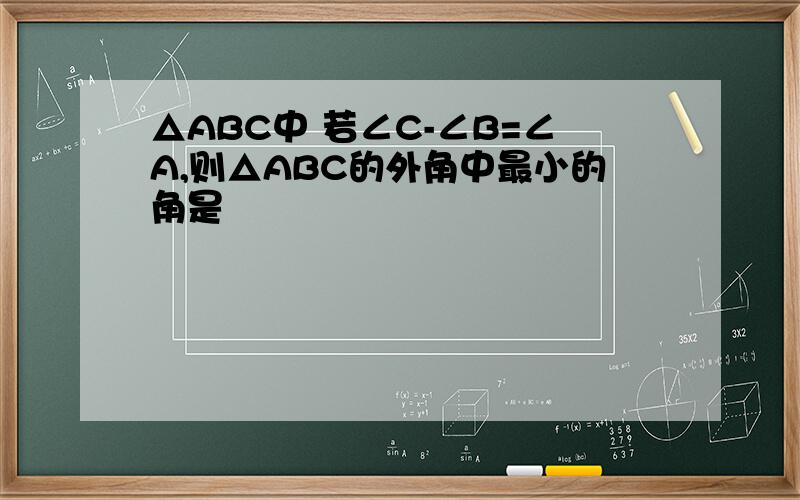 △ABC中 若∠C-∠B=∠A,则△ABC的外角中最小的角是