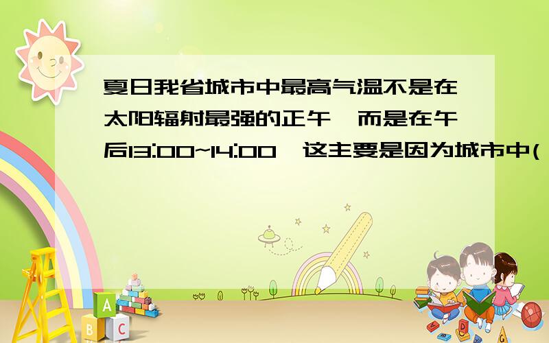 夏日我省城市中最高气温不是在太阳辐射最强的正午,而是在午后13:00~14:00,这主要是因为城市中( )A:行道树遮荫 B:风速较大 C人口众多 D:建筑材料的比热较大