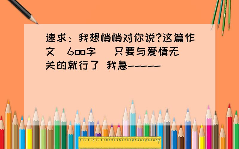 速求：我想悄悄对你说?这篇作文（6oo字） 只要与爱情无关的就行了 我急-----