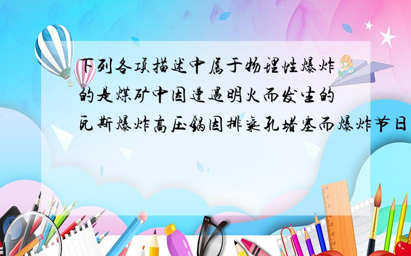 下列各项描述中属于物理性爆炸的是煤矿中因遭遇明火而发生的瓦斯爆炸高压锅因排气孔堵塞而爆炸节日的烟花在空中爆炸厨房中因燃气泄漏而爆炸