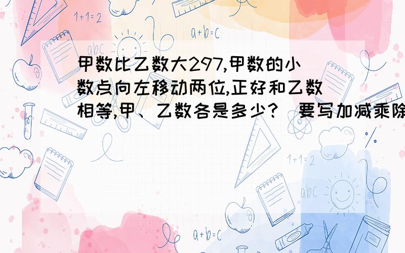 甲数比乙数大297,甲数的小数点向左移动两位,正好和乙数相等,甲、乙数各是多少?（要写加减乘除的符号）