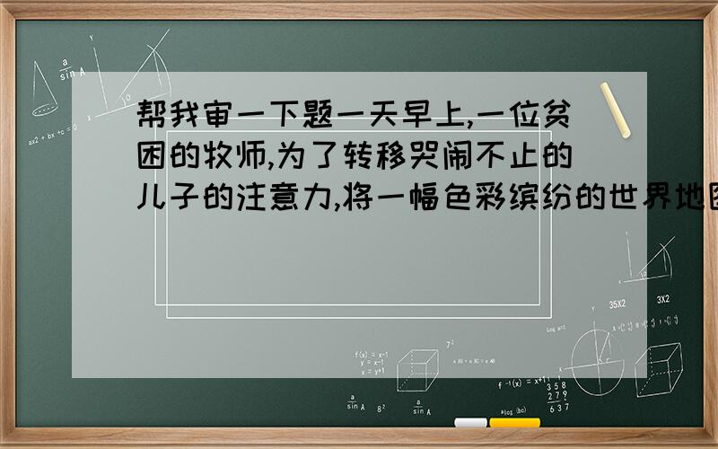 帮我审一下题一天早上,一位贫困的牧师,为了转移哭闹不止的儿子的注意力,将一幅色彩缤纷的世界地图,撕成许多细小的碎片,丢在地上,许诺说：“小约翰,你如果能拼起这些碎片,我就给你二