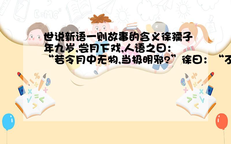 世说新语一则故事的含义徐孺子年九岁,尝月下戏,人语之曰：“若令月中无物,当极明邪?”徐曰：“不然,譬如人眼中有瞳子,无此必不明.”1、把这则古文的大意补充完整.徐家有个小孩,（