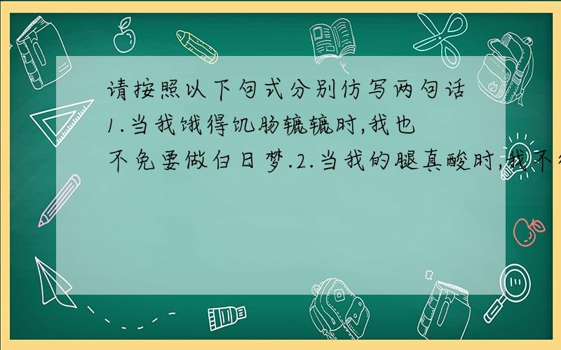 请按照以下句式分别仿写两句话1.当我饿得饥肠辘辘时,我也不免要做白日梦.2.当我的腿真酸时,我不得不交替着用一条腿支撑着.