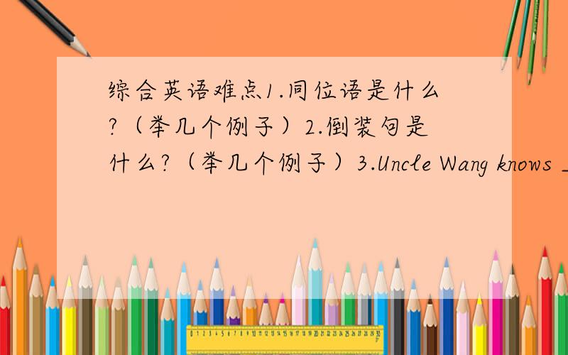 综合英语难点1.同位语是什么?（举几个例子）2.倒装句是什么?（举几个例子）3.Uncle Wang knows _______ a washing machine.A.how to make B.to make C.how making D.what to make4.You’d better ______ at home and ______ your home