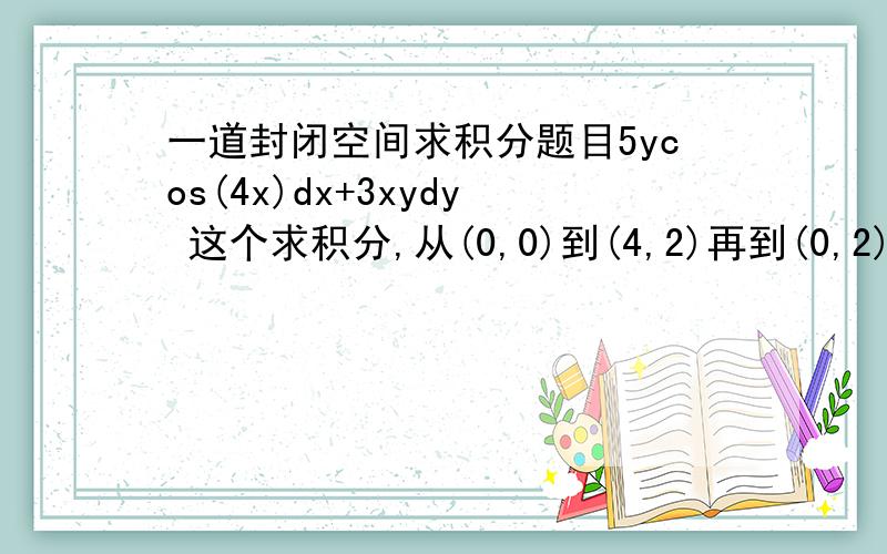 一道封闭空间求积分题目5ycos(4x)dx+3xydy 这个求积分,从(0,0)到(4,2)再到(0,2)再到(0,0)不要用格林定理积,我要单步的,可以告诉你最后一步是0,然后最后积出来答案是16-5(sin8)^2/16