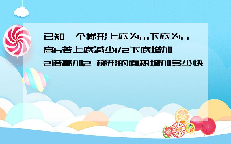 已知一个梯形上底为m下底为n高h若上底减少1/2下底增加2倍高加2 梯形的面积增加多少快