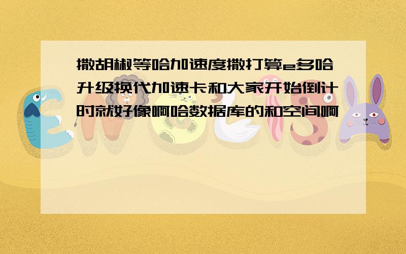 撒胡椒等哈加速度撒打算e多哈升级换代加速卡和大家开始倒计时就好像啊哈数据库的和空间啊