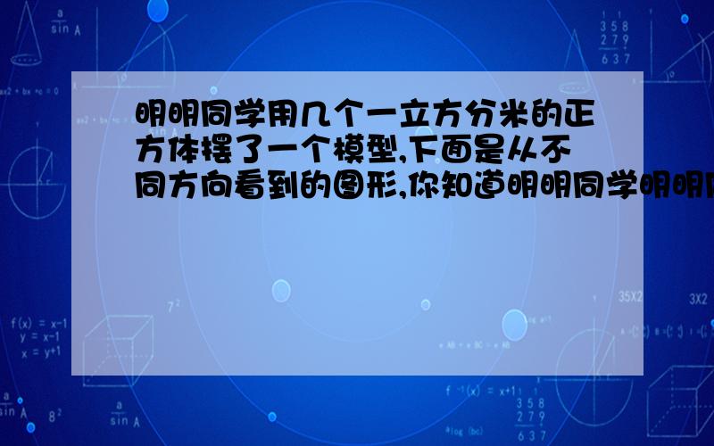 明明同学用几个一立方分米的正方体摆了一个模型,下面是从不同方向看到的图形,你知道明明同学明明同学用几个立方分米的正方体摆了一个模型,下面是从不同方向看到的图形,你知道明明同