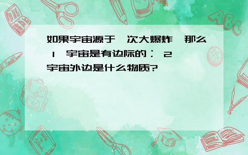 如果宇宙源于一次大爆炸,那么 1,宇宙是有边际的； 2,宇宙外边是什么物质?