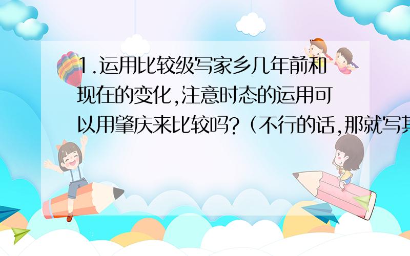 1.运用比较级写家乡几年前和现在的变化,注意时态的运用可以用肇庆来比较吗?（不行的话,那就写其他的吧）