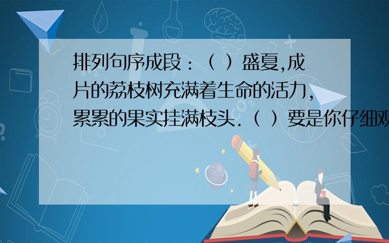 排列句序成段：（ ）盛夏,成片的荔枝树充满着生命的活力,累累的果实挂满枝头.（ ）要是你仔细观察荔枝的形状,就会发现它大而圆,浑身起“疙瘩”.可是一剥开皮,就可见瓤肉莹白似冰雪,圆