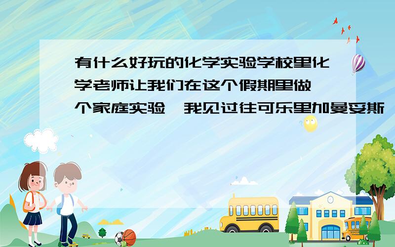 有什么好玩的化学实验学校里化学老师让我们在这个假期里做一个家庭实验,我见过往可乐里加曼妥斯,也见过鸡蛋壳上加白醋,这些实验都好无聊啊,有什么刺激一点的实验（比如流言终结者里