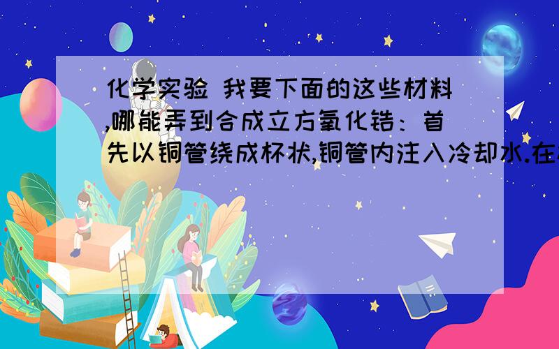 化学实验 我要下面的这些材料,哪能弄到合成立方氧化锆：首先以铜管绕成杯状,铜管内注入冷却水.在杯内加入少量锆金属片,中间加入氧化锆及安定剂粉末,并加以压紧.整个设备以无线电频感