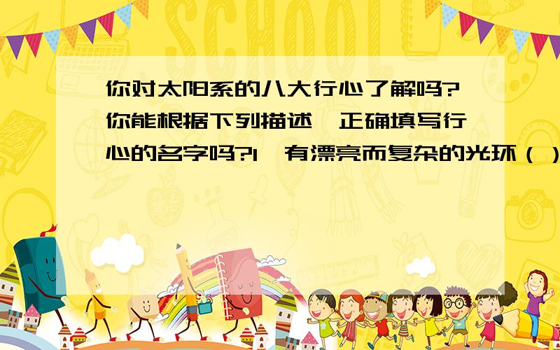 你对太阳系的八大行心了解吗?你能根据下列描述,正确填写行心的名字吗?1、有漂亮而复杂的光环（）2、以希腊神话的天主乌拉纳思而得名（）就是以上这两个,