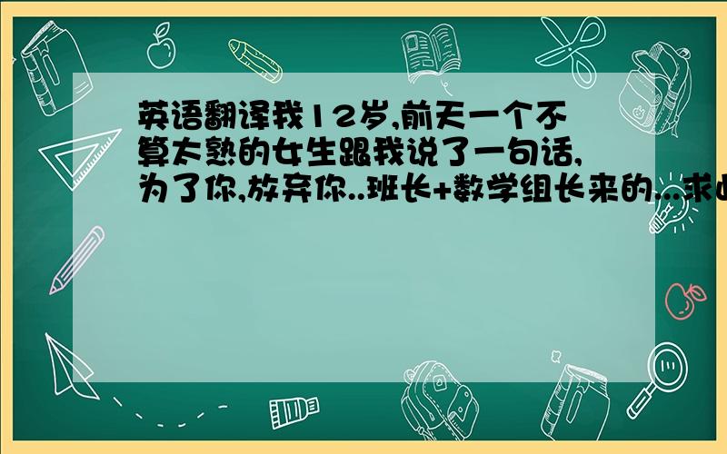 英语翻译我12岁,前天一个不算太熟的女生跟我说了一句话,为了你,放弃你..班长+数学组长来的...求此话完整解释,几个好兄弟都很期待啊!