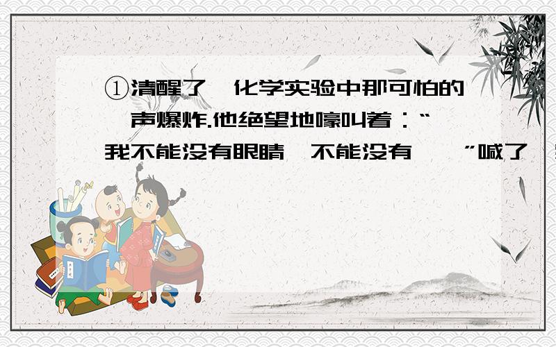 ①清醒了,化学实验中那可怕的一声爆炸.他绝望地嚎叫着：“我不能没有眼睛,不能没有……”喊了一整天,嗓子哑了.他累极了,静静地躺在病床上.②邻床病友还在滔滔不绝地讲述着.开始讲的