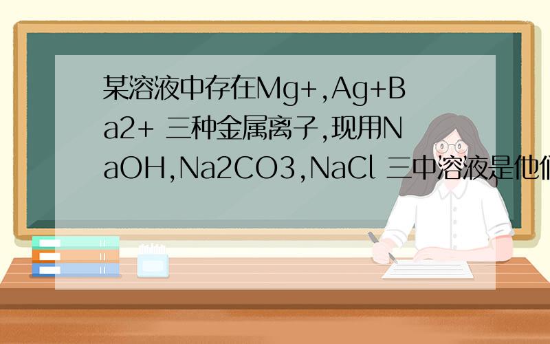 某溶液中存在Mg+,Ag+Ba2+ 三种金属离子,现用NaOH,Na2CO3,NaCl 三中溶液是他们分别沉淀并分离出来,要求每次只加一种溶液,滤出一种沉淀,所加溶液顺正确的是?什么：每次只加一种溶液,滤出一种沉