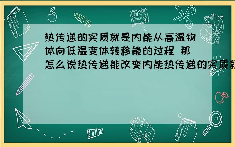 热传递的实质就是内能从高温物体向低温变体转移能的过程 那怎么说热传递能改变内能热传递的实质就是内能从高温物体向低温变体转移能的过程不是有内能的转移才有热传递的吗 那为什