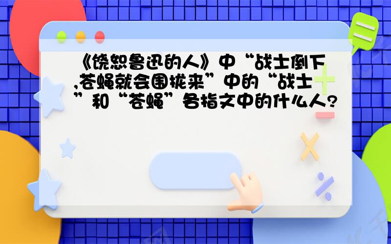 《饶恕鲁迅的人》中“战士倒下,苍蝇就会围拢来”中的“战士”和“苍蝇”各指文中的什么人?