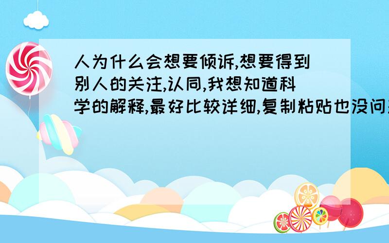 人为什么会想要倾诉,想要得到别人的关注,认同,我想知道科学的解释,最好比较详细,复制粘贴也没问题纯粹从情感上不痛不痒捣鼓几句就算了,非诚勿扰