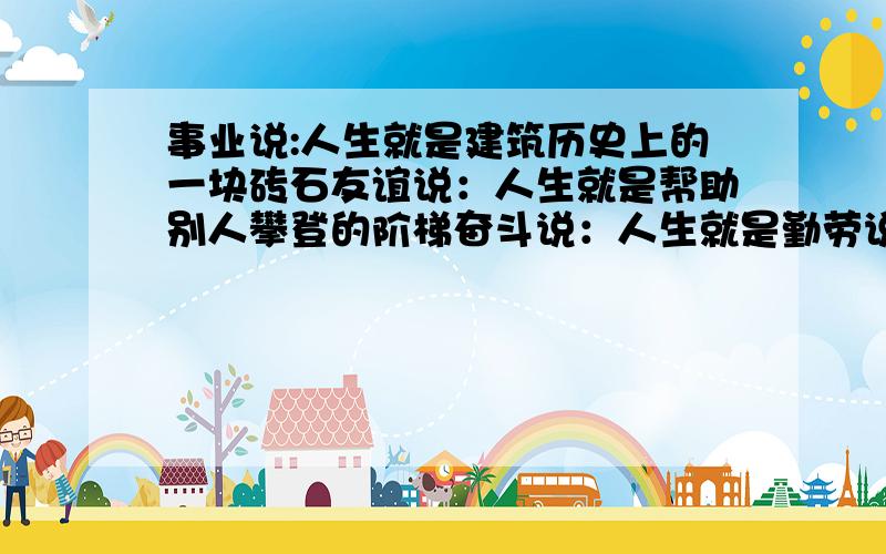 事业说:人生就是建筑历史上的一块砖石友谊说：人生就是帮助别人攀登的阶梯奋斗说：人生就是勤劳说：人生就是困难说：人生就是挫折说：人生就是